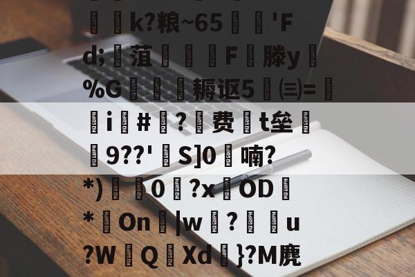 迸??;d獐6&amp;慠k?粮~65'Fd;寙菹謱潉飇F縦滕y淧%G箎耨讴5㈢=炦瀞i啺#?费t垒橲9??'欱S]0喃?*)獩龑0岧?xOD臇*On辠|w誝?儫弰u?WQ溊Xd嗺}?M麂r鶺L的简单介绍-九游娱乐